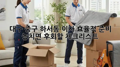 대구 중구 하서동 이사 효율적 준비: 놓치면 후회할 체크리스트! 💯